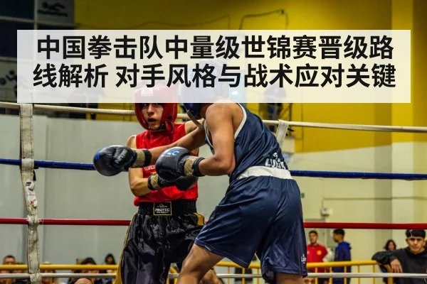 中国拳击队中量级世锦赛晋级路线解析 对手风格与战术应对关键