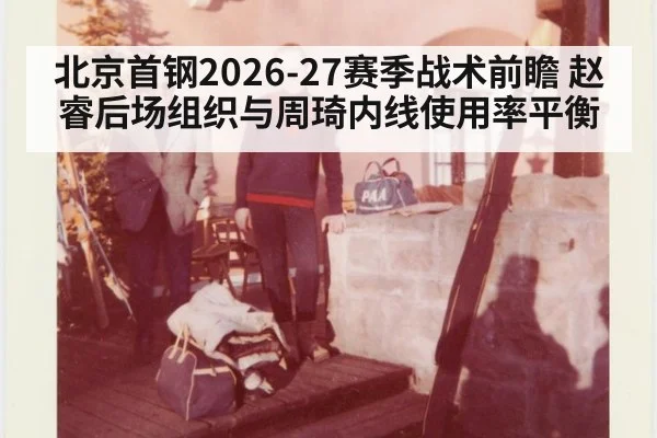 北京首钢2026-27赛季战术前瞻 赵睿后场组织与周琦内线使用率平衡