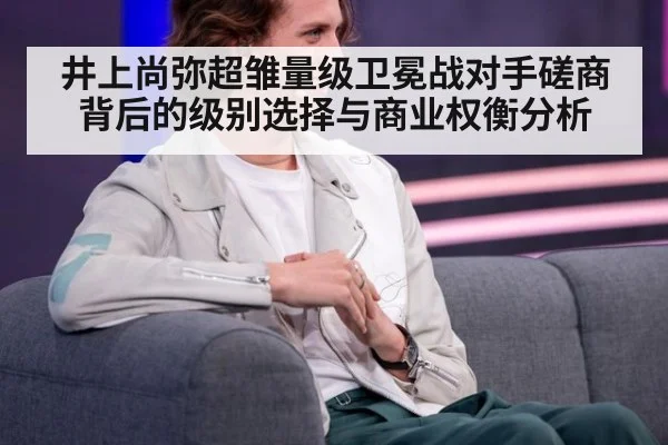 井上尚弥超雏量级卫冕战对手磋商背后的级别选择与商业权衡分析